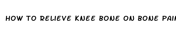 how to relieve knee bone on bone pain