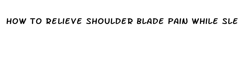 how to relieve shoulder blade pain while sleeping