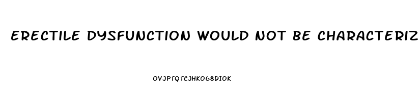 Erectile Dysfunction Would Not Be Characterized As The Inability To