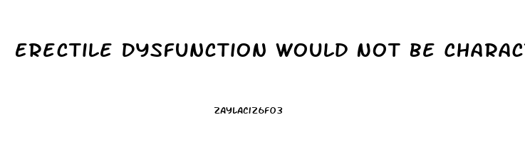 Erectile Dysfunction Would Not Be Characterized As The Inability To