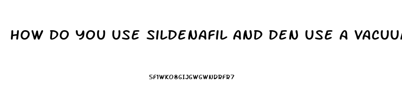 How Do You Use Sildenafil And Den Use A Vacuum Pump