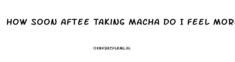 How Soon Aftee Taking Macha Do I Feel More Libido