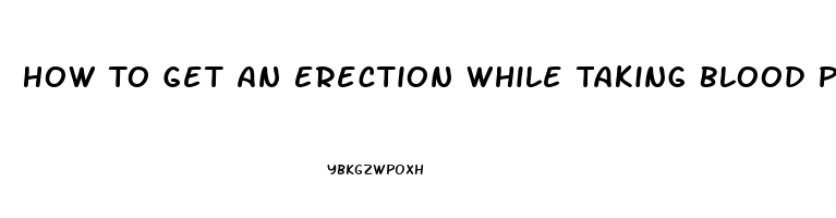 How To Get An Erection While Taking Blood Pressure And Heart Pills