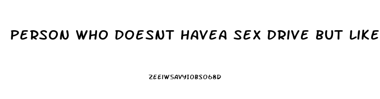 Person Who Doesnt Havea Sex Drive But Likes Sex