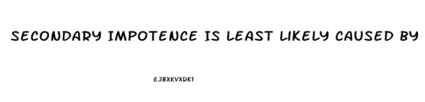 Secondary Impotence Is Least Likely Caused By Which Of The Following