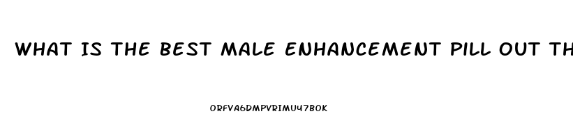 What Is The Best Male Enhancement Pill Out There