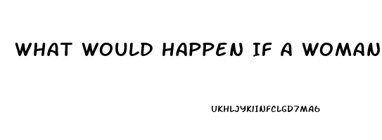 What Would Happen If A Woman Takes A Male Enhancement Pill