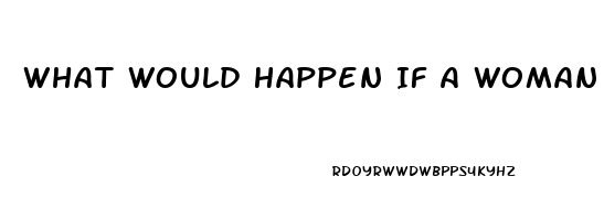 What Would Happen If A Woman Takes A Male Enhancement Pill