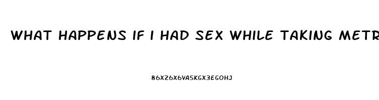 what happens if i had sex while taking metronidazole pill