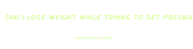 can i lose weight while trying to get pregnant