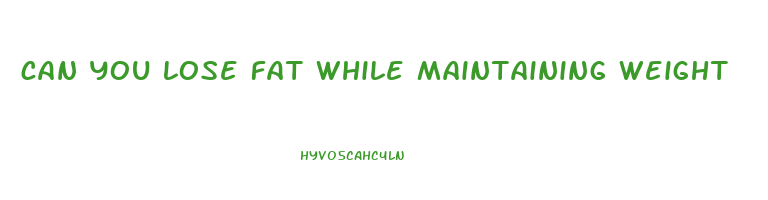 can you lose fat while maintaining weight