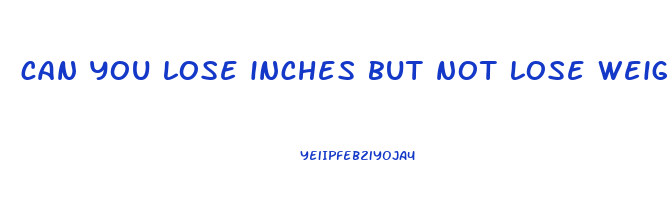 can you lose inches but not lose weight