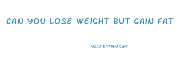 can you lose weight but gain fat