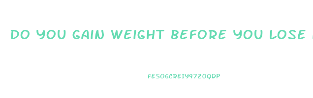 do you gain weight before you lose it reddit