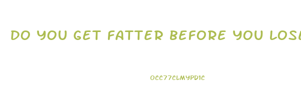 do you get fatter before you lose weight