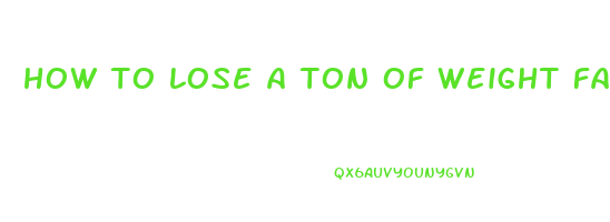 how to lose a ton of weight fast