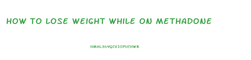 how to lose weight while on methadone