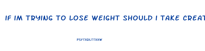 if im trying to lose weight should i take creatine