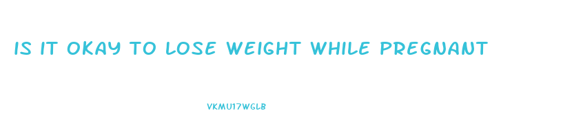 is it okay to lose weight while pregnant