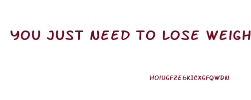 you just need to lose weight