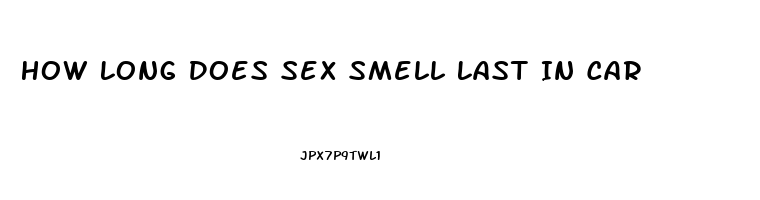 How Long Does Sex Smell Last In Car