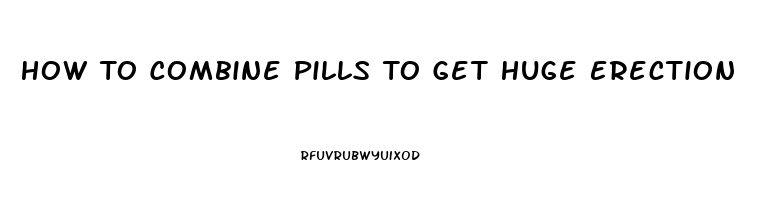 How To Combine Pills To Get Huge Erection