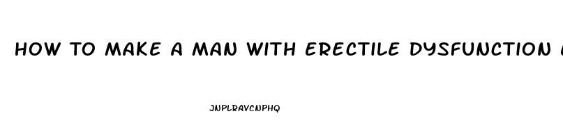 How To Make A Man With Erectile Dysfunction Ejaculate