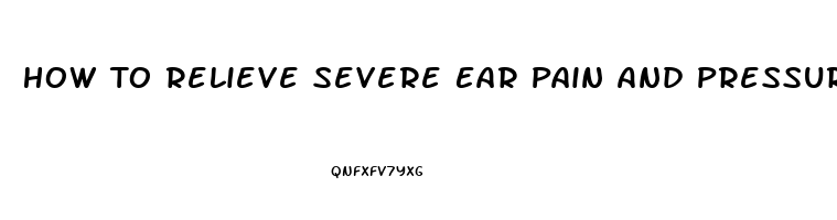 How To Relieve Severe Ear Pain And Pressure