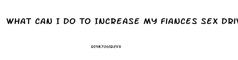 What Can I Do To Increase My Fiances Sex Drive