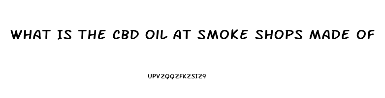 What Is The Cbd Oil At Smoke Shops Made Of