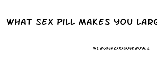 What Sex Pill Makes You Larger