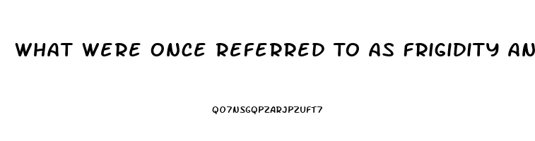 What Were Once Referred To As Frigidity And Impotence Are Dysfunctions That Occur During The