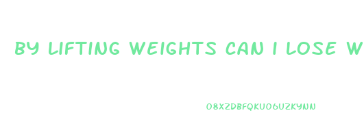 by lifting weights can i lose weight