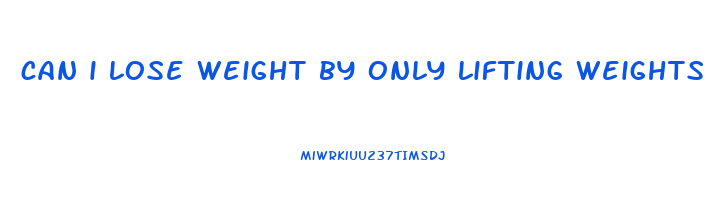 can i lose weight by only lifting weights
