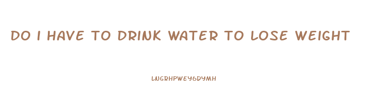 do i have to drink water to lose weight