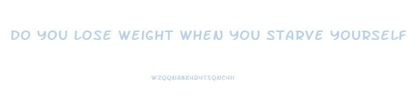 do you lose weight when you starve yourself
