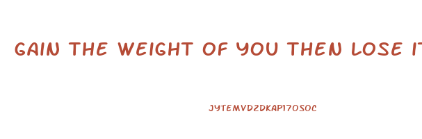 gain the weight of you then lose it