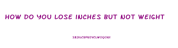 how do you lose inches but not weight