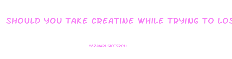 should you take creatine while trying to lose weight