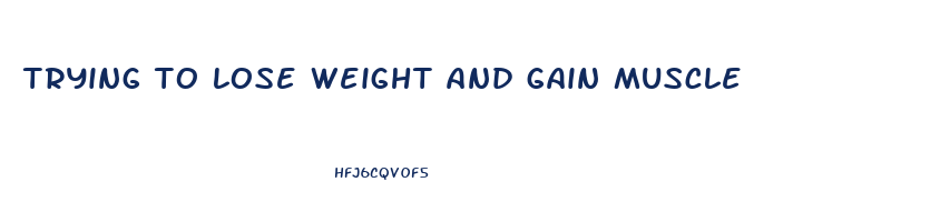 trying to lose weight and gain muscle