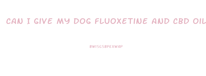 Can I Give My Dog Fluoxetine And Cbd Oil
