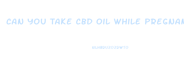 Can You Take Cbd Oil While Pregnant