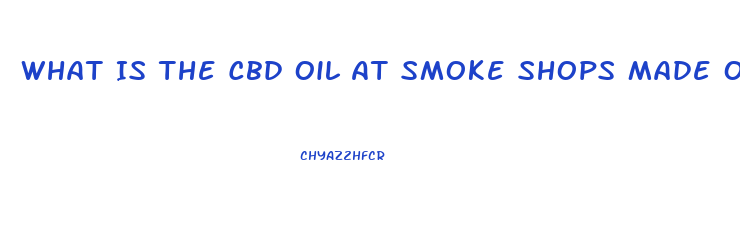 What Is The Cbd Oil At Smoke Shops Made Of