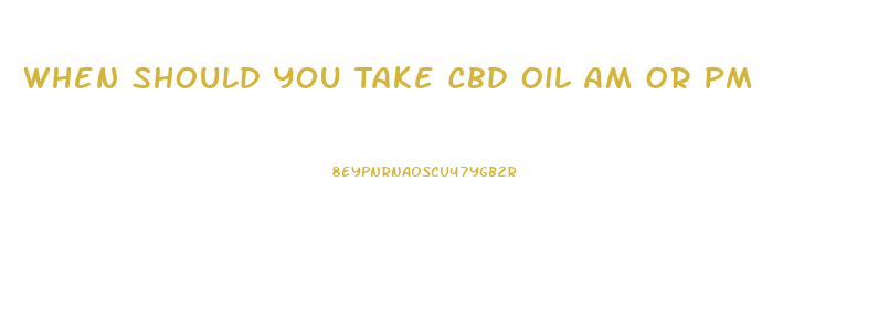 When Should You Take Cbd Oil Am Or Pm