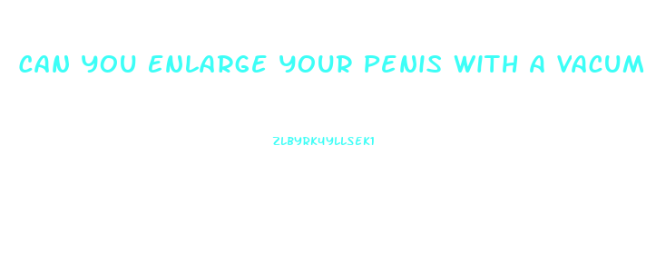 Can You Enlarge Your Penis With A Vacume Pump