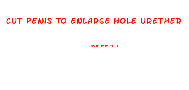 Cut Penis To Enlarge Hole Urether