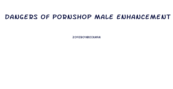 Dangers Of Pornshop Male Enhancement Pills