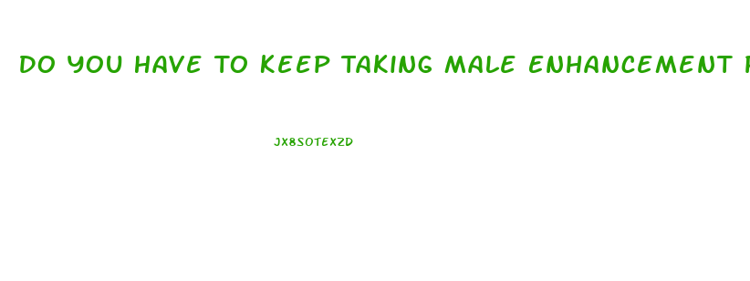 Do You Have To Keep Taking Male Enhancement Pills