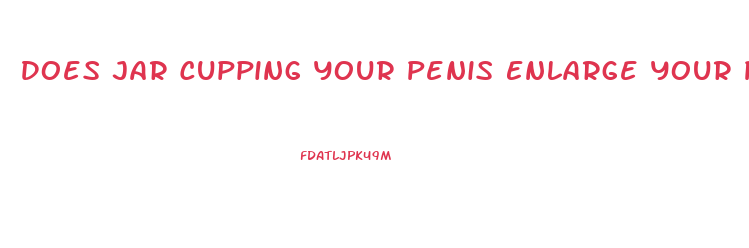 Does Jar Cupping Your Penis Enlarge Your Penis