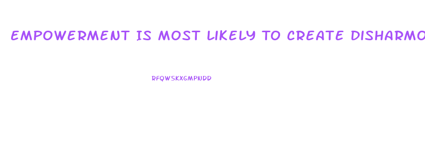 Empowerment Is Most Likely To Create Disharmony And Dysfunction When Workers
